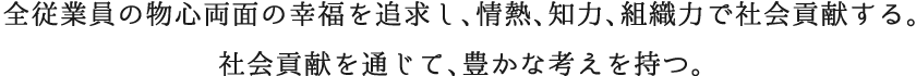 全従業員の物心両面の幸福を追求し、情熱、知力、組織力で社会貢献する。社会貢献を通じて、豊かな考えを持つ。